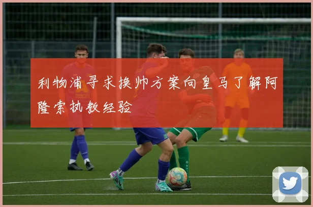 利物浦寻求换帅方案向皇马了解阿隆索执教经验