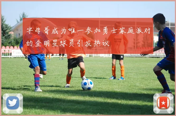 字母哥成为唯一参加勇士家庭派对的全明星球员引发热议