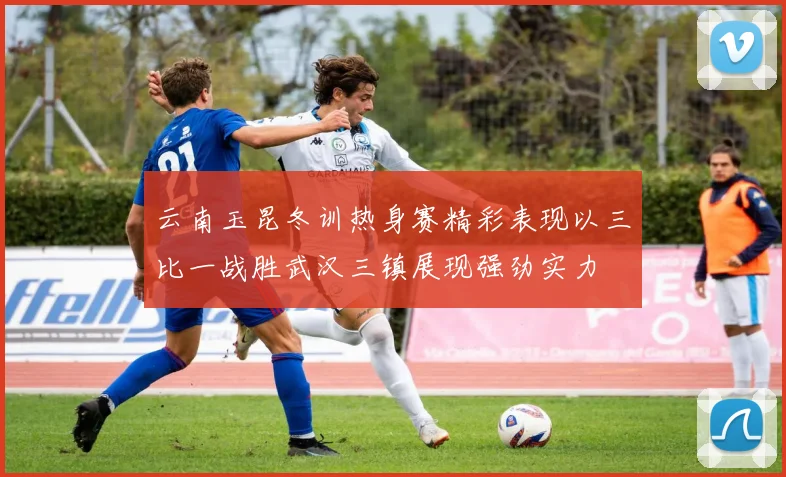 云南玉昆冬训热身赛精彩表现以三比一战胜武汉三镇展现强劲实力