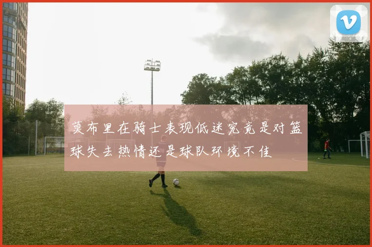 莫布里在骑士表现低迷究竟是对篮球失去热情还是球队环境不佳