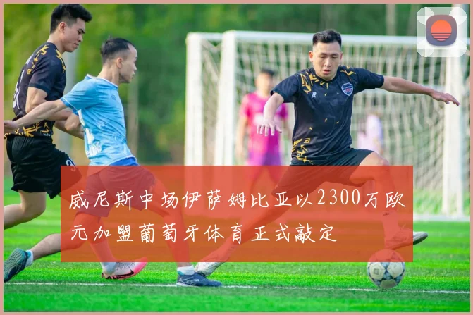 威尼斯中场伊萨姆比亚以2300万欧元加盟葡萄牙体育正式敲定