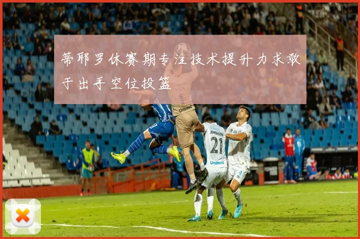 蒂耶罗休赛期专注技术提升力求敢于出手空位投篮