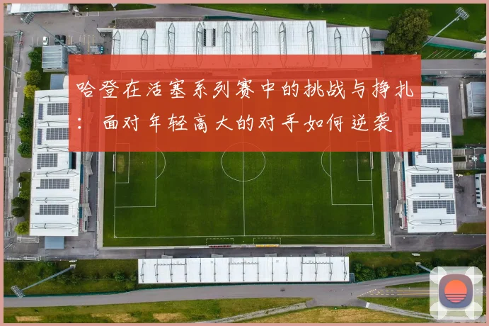 哈登在活塞系列赛中的挑战与挣扎：面对年轻高大的对手如何逆袭