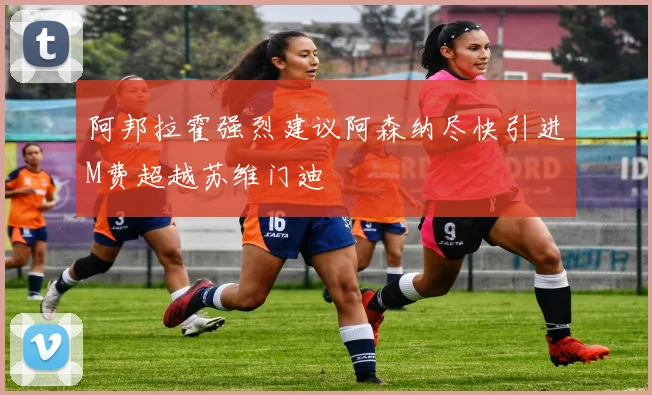 阿邦拉霍强烈建议阿森纳尽快引进M费超越苏维门迪