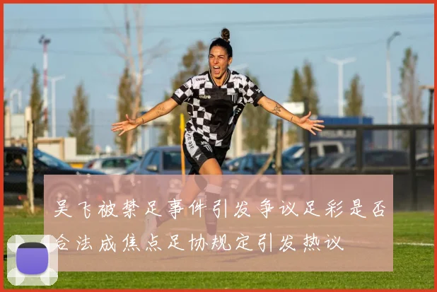 吴飞被禁足事件引发争议足彩是否合法成焦点足协规定引发热议