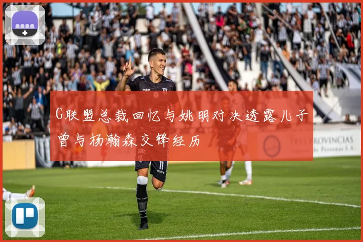 G联盟总裁回忆与姚明对决透露儿子曾与杨瀚森交锋经历