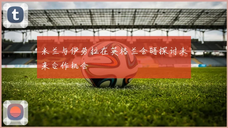米兰与伊劳拉在英格兰会晤探讨未来合作机会