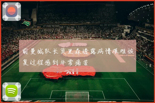 前曼城队长莫里森透露病情艰难恢复过程感到非常痛苦