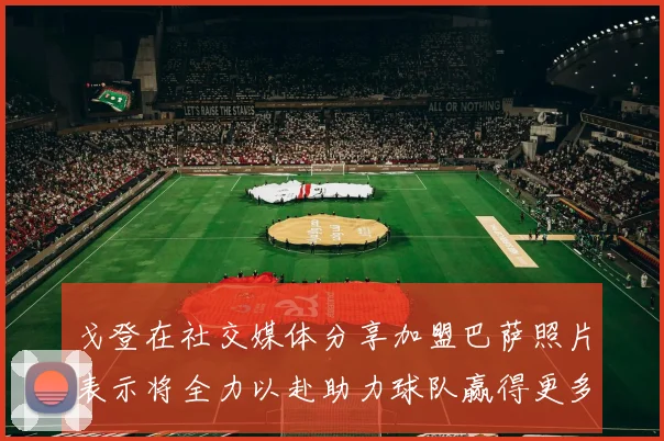 戈登在社交媒体分享加盟巴萨照片表示将全力以赴助力球队赢得更多荣誉
