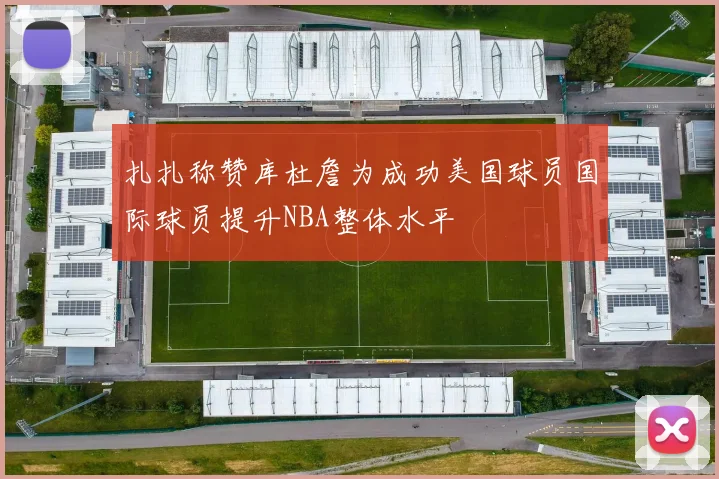 扎扎称赞库杜詹为成功美国球员国际球员提升NBA整体水平