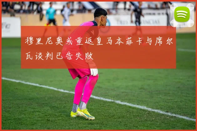 穆里尼奥或重返皇马本菲卡与席尔瓦谈判已告失败