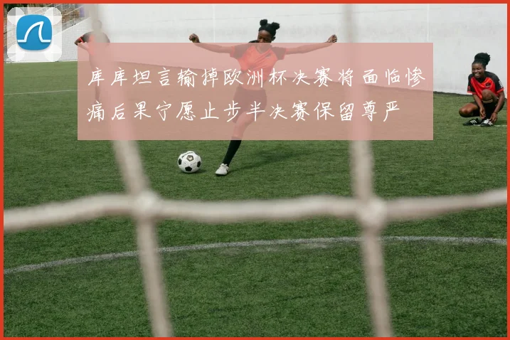 库库坦言输掉欧洲杯决赛将面临惨痛后果宁愿止步半决赛保留尊严