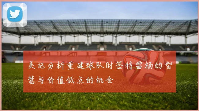 美记分析重建球队时签特雷杨的智慧与价值低点的机会