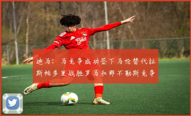 迪马：马竞争成功签下马伦替代拉斯帕多里战胜罗马和那不勒斯竞争