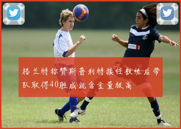 格兰特称赞斯普利特接任教练后带队取得40胜成就含金量极高
