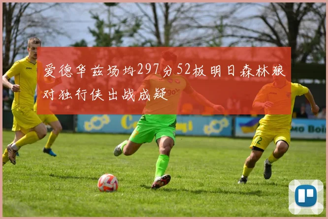 爱德华兹场均297分52板明日森林狼对独行侠出战成疑