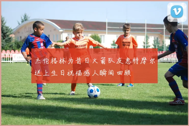 杰伦格林为昔日火箭队友惠特摩尔送上生日祝福感人瞬间回顾