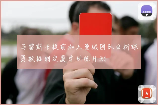 马雷斯卡提前加入曼城团队分析球员数据制定夏季训练计划