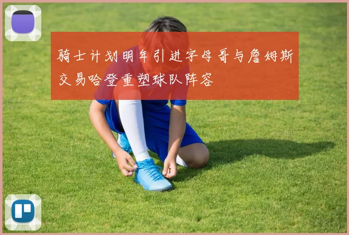 骑士计划明年引进字母哥与詹姆斯交易哈登重塑球队阵容