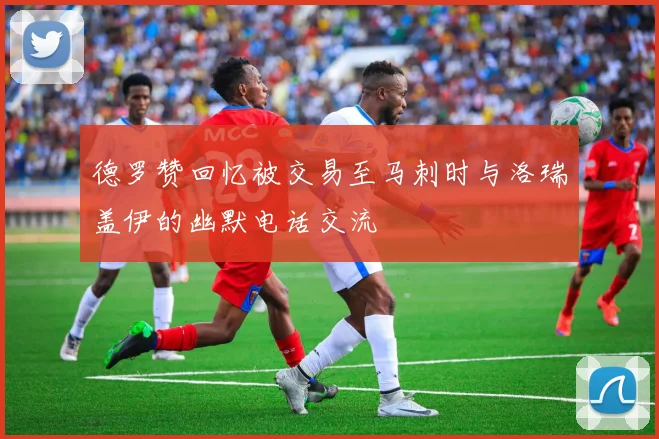 德罗赞回忆被交易至马刺时与洛瑞盖伊的幽默电话交流