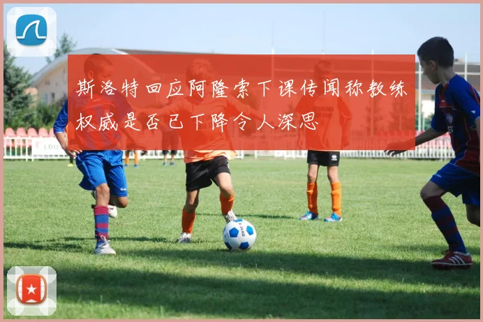 斯洛特回应阿隆索下课传闻称教练权威是否已下降令人深思
