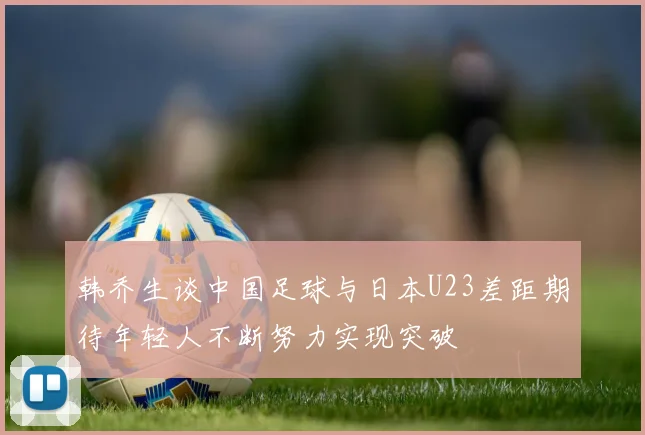 韩乔生谈中国足球与日本U23差距期待年轻人不断努力实现突破