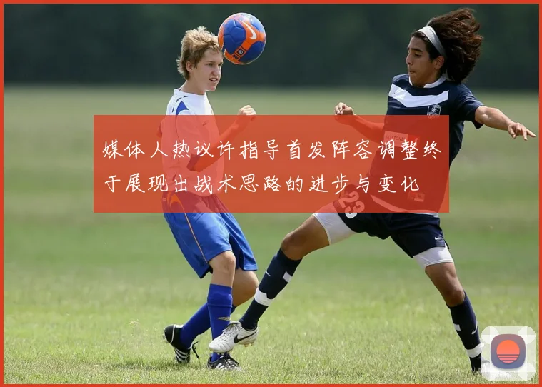 媒体人热议许指导首发阵容调整终于展现出战术思路的进步与变化
