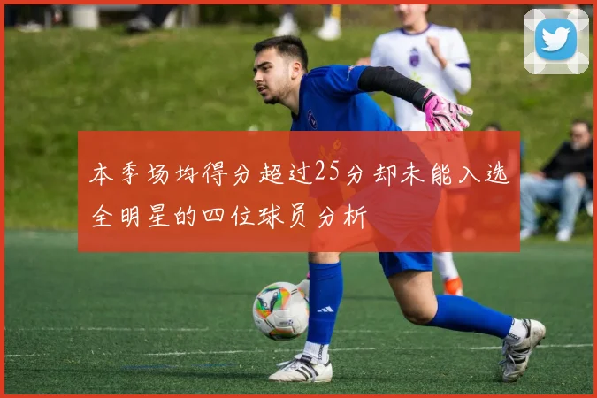 本季场均得分超过25分却未能入选全明星的四位球员分析