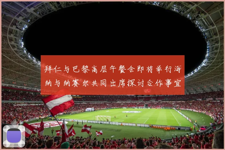 拜仁与巴黎高层午餐会即将举行海纳与纳赛尔共同出席探讨合作事宜